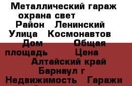 Металлический гараж охрана свет 290/580 › Район ­ Ленинский › Улица ­ Космонавтов › Дом ­ 295 › Общая площадь ­ 17 › Цена ­ 47 000 - Алтайский край, Барнаул г. Недвижимость » Гаражи   . Алтайский край